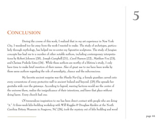 5
C ONCLUSION
             During the course of this work, I realized that in my art experience in New York
City, I wandered too far away from the work I wanted to make. The study of archetypes, particu-
larly through mythology, has helped me re-center my figurative sculptures. The study of Jungian
concepts has lead me to a number of other notable authors, including contemporary interpreta-
tions by Robert Johnson [20] , Joseph Campbell [21] , Carol Pearson [22] , Matthew Fox [23],
and Clarissa Pinkola Estes [24] . While these authors are worthy of a lifetime’s study, I only
have time to make brief mention of their names. Also of great use to me have been works by
these same authors regarding the role of serendipity, chance and the subconscious.

             My favorite ancient surprise was the Sheela-Na-Gig, a female guardian carved onto
every cornerstone of every protective wall in ancient Ireland and beyond. [25] She spreads her
genitalia wide over the gateways. According to legend, warring factions would see the center of
the universe there, realize the insignificance of their intentions, and leave that place without
doing harm. Every church had one.

              Of tremendous inspiration to me has been direct contact with people who are doing
“it.” A three-week kiln-building workshop with Will Ruggles & Douglass Rankin at the North
Carolina Pottery Museum in Seagrove, NC [26], took the mystery out of kiln building and wood

                                                                                                       page 44
 