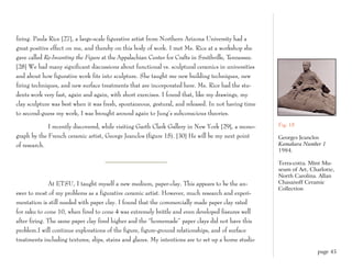 firing. Paula Rice [27], a large-scale figurative artist from Northern Arizona University had a
great positive effect on me, and thereby on this body of work. I met Ms. Rice at a workshop she
gave called Re-Inventing the Figure at the Appalachian Center for Crafts in Smithville, Tennessee.
[28] We had many significant discussions about functional vs. sculptural ceramics in universities
and about how figurative work fits into sculpture. She taught me new building techniques, new
firing techniques, and new surface treatments that are incorporated here. Ms. Rice had the stu-
dents work very fast, again and again, with short exercises. I found that, like my drawings, my
clay sculpture was best when it was fresh, spontaneous, gestural, and released. In not having time
to second-guess my work, I was brought around again to Jung’s subconscious theories.

             I recently discovered, while visiting Garth Clark Gallery in New York [29], a mono-     Fig. 15

graph by the French ceramic artist, George Jeanclos (figure 15). [30] He will be my next point       Georges Jeanclos
of research.                                                                                         Kamakura Number 1
                                                                                                     1984.

                                                                                                     Terra-cotta. Mint Mu-
                                                                                                     seum of Art, Charlotte,
                                                                                                     North Carolina. Allan
              At ETSU, I taught myself a new medium, paper-clay. This appears to be the an-          Chasanoff Ceramic
                                                                                                     Collection
swer to most of my problems as a figurative ceramic artist. However, much research and experi-
mentation is still needed with paper clay. I found that the commercially made paper clay rated
for raku to cone 10, when fired to cone 4 was extremely brittle and even developed fissures well
after firing. The same paper clay fired higher and the “homemade” paper clays did not have this
problem.I will continue explorations of the figure, figure-ground relationships, and of surface
treatments including textures, slips, stains and glazes. My intentions are to set up a home studio
                                                                                                                     page 45
 