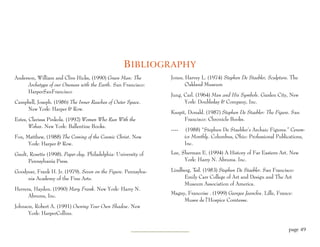 B IBLIOGRAPHY
Anderson, William and Clive Hicks, (1990) Green Man: The         Jones, Harvey L. (1974) Stephen De Staebler, Sculpture. The
     Archetype of our Oneness with the Earth. San Francisco:            Oakland Museum
     HarperSanFrancisco
                                                                 Jung, Carl. (1964) Man and His Symbols. Garden City, New
Campbell, Joseph. (1986) The Inner Reaches of Outer Space.             York: Doubleday & Company, Inc.
    New York: Harper & Row.
                                                                 Kuspit, Donald. (1987) Stephen De Staebler: The Figure. San
Estes, Clarissa Pinkola. (1992) Women Who Run With the                 Francisco: Chronicle Books.
       Wolves. New York: Ballentine Books.
                                                                 ----    (1988) “Stephen De Staebler’s Archaic Figures.” Ceram-
Fox, Matthew, (1988) The Coming of the Cosmic Christ. New               ics Monthly. Columbus, Ohio: Professional Publications,
      York: Harper & Row.                                               Inc.

Gault, Rosette (1998). Paper clay. Philadelphia: University of   Lee, Sherman E. (1994) A History of Far Eastern Art. New
      Pennsylvania Press.                                              York: Harry N. Abrums. Inc.

Goodyear, Frank H. Jr. (1979). Seven on the Figure. Pennsylva-   Lindberg, Ted. (1983) Stephen De Staebler. San Francisco:
     nia Academy of the Fine Arts.                                     Emily Carr College of Art and Design and The Art
                                                                       Museum Association of America.
Herrera, Hayden. (1990) Mary Frank. New York: Harry N.
                                                                 Magny, Francoise . (1999) Georges Jeanclos. Lille, France:
      Abrums, Inc.
                                                                      Musee de l’Hospice Comtesse.
Johnson, Robert A. (1991) Owning Your Own Shadow. New
      York: HarperCollins.


                                                                                                                         page 49
 