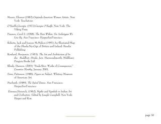 Munro, Eleanor (1982) Originals-American Women Artists. New
     York: Touchstone.

O’Keeffe,Georgia. (1977) Georgia O’Keeffe. New York: The
     Viking Press.
Pearson, Carol S. (1998). The Hero Within: Six Archetypes We
      Live By. San Francisco: HarperSanFrancisco.

Roberts, Jack and Joanne McMahon (1997) An Illustrated Map
      of the Sheela-Na-Gigs of Britain and Ireland: Bandia
      Publishing
Rowland, Benjamin. (1953). The Art and Architecture of In-
     dia: Buddhist, Hindu, Jain. Harmondsworth, Middlesex:
     Penguin Books Ltd.
Rhudy, Dannon. (2001) “Paula Rice: Works of Consequence,”
     Ceramics Monthy, January 2001.
Sims, Patterson. (1986). Figure as Subject. Whitney Museum
      of American Art.

Starhawk. (1989). The Spiral Dance. San Francisco:
      HarperSanFrancisco

Zimmer,Heinrich, (1962). Myths and Symbols in Indian Art
    and Civilization. Edited by Joseph Campbell. New York:
    Harper and Row.




                                                               page 50
 
