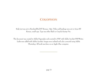 C OLOPHON


   Body text was set in BernhardMod BT Roman, 14pt. Titles and headings were set in Arrus BT
                 Roman, small caps. Type was either black or Crayola Swamp Fire.



The document was created in Adobe Pagemaker and coverted to PDF with Adobe Acrobat PDFWriter.
    Links were added with Adobe Acrobat. Images were isolated and color corrected using Adobe
                   Photoshop. All work was done on an Apple iMac computer.




                                            page 53
 