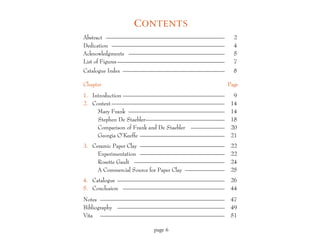 C ONTENTS
Abstract —————————————————————                      2
Dedication ————————————————————                     4
Acknowledgments —————————————————                   5
List of Figures ———————————————————                 7
Catalogue Index ——————————————————                  8

Chapter                                           Page
1. Introduction ——————————————————                  9
2. Context ————————————————————                    14
     Mary Frank —————————————————                  14
     Stephen De Staebler——————————————             18
     Comparison of Frank and De Staebler ——————    20
     Georgia O’Keeffe ———————————————              21
3. Ceramic Paper Clay ———————————————              22
     Experimentation ———————————————               22
     Rosette Gault ————————————————                24
     A Commercial Source for Paper Clay ———————    25
4. Catalogue ———————————————————                   26
5. Conclusion ——————————————————                   44
Notes ——————————————————————                       47
Bibliography ———————————————————                   49
Vita ——————————————————————                        51

                       page 6
 