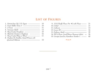 L IST OF F IGURES
1.   Portrait from Life, I.D. Eggers ———————   10             9. 3-D O’Keeffe Flower Pot: #2 with Flower ———   21
2.   Foam Rubber Series 3 ——————————           10            10. Orchid ————————————————                       21
3.   3 Torsos ———————————————                  11            11. Catharsis ———————————————                     23
4.   Tennessee Yakshi ————————————             12            12. Lovers #3 ———————————————                     24
5.   Mary Frank, Persephone —————————          15            13. Embrace, detail —————————————                 25
6.   Sketch for Einstein’s Daydream ——————     16            14. MFA Show, Carroll Reece Museum (video) —      26
7.   Mary Frank, Where or When? ———————        17            15. Georges Jeanclos, Kamakura Number 1 ———       45
8.   Stephan De Staebler, Seated Woman with
     Quartered Abdomen ———————————             19




                                                    page 7
 