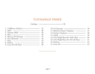 C ATALOGUE I NDEX
                             Catalogue   —————————————— 26

1.   A Difference of Opinion ——————————   27            10. In Community —————————————                    36
2.   Adam ————————————————                28            11. Sketch for Einstein’s Daydream ——————         37
3.   Tennessee Yakshi ————————————        29            12. Einstein’s Daydream ———————————               38
4.   Mars —————————————————               30            13. Orchid ————————————————                       39
5.   Mercury, The Messenger —————————     31
                                                        14. 3-D O’Keeffe FlowerPot: Pitcher Plant ————    40
6.   Torso Abstraction ————————————       32
                                                        15. 3-D O’Keeffe Flower Pot: #2 with Flower ———   41
7.   Home ————————————————                33
8.   Embrace ———————————————              34            16. Madonna ———————————————                       42
9.   Lovers #4 with Flower ——————————     35            17. Lovers #3 ———————————————                     43




                                               page 8
 
