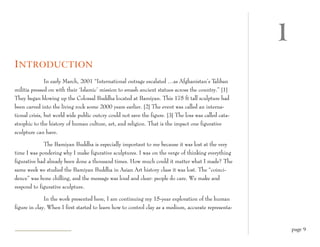 1
I NTRODUCTION
               In early March, 2001 “International outrage escalated …as Afghanistan’s Taliban
militia pressed on with their ‘Islamic’ mission to smash ancient statues across the country.” [1]
They began blowing up the Colossal Buddha located at Bamiyan. This 175 ft tall sculpture had
been carved into the living rock some 2000 years earlier. [2] The event was called an interna-
tional crisis, but world wide public outcry could not save the figure. [3] The loss was called cata-
strophic to the history of human culture, art, and religion. That is the impact one figurative
sculpture can have.

             The Bamiyan Buddha is especially important to me because it was lost at the very
time I was pondering why I make figurative sculptures. I was on the verge of thinking everything
figurative had already been done a thousand times. How much could it matter what I made? The
same week we studied the Bamiyan Buddha in Asian Art history class it was lost. The “coinci-
dence” was bone chilling, and the message was loud and clear: people do care. We make and
respond to figurative sculpture.

              In the work presented here, I am continuing my 15-year exploration of the human
figure in clay. When I first started to learn how to control clay as a medium, accurate representa-


                                                                                                           page 9
 
