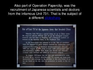 Also part of Operation Paperclip, was the
recruitment of Japanese scientists and doctors
from the infamous Unit 731. That ...