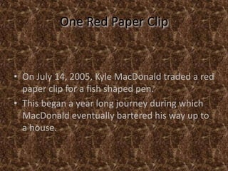 One Red Paper ClipOn July 14, 2005, Kyle MacDonald traded a red paper clip for a fish shaped pen.This began a year long journey during which MacDonald eventually bartered his way up to a house.