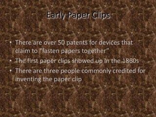 Early Paper ClipsThere are over 50 patents for devices that claim to “fasten papers together”The first paper clips showed up in the 1860sThere are three people commonly credited for inventing the paper clip