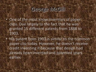 George McGillOne of the most know inventors of paper clips. Due largely to the fact that he was granted 15 different patents from 1888 to 1903.His patent from 1903 is similar to the common paper clip today. However, he doesn’t receive credit inventing it because that design had already been invented and patented years earlier.