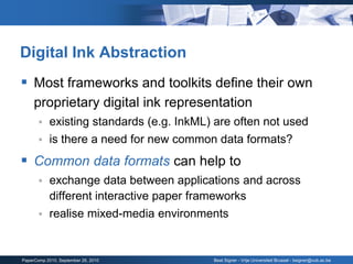 Digital Ink Abstraction
 Most frameworks and toolkits define their own
     proprietary digital ink representation
           existing standards (e.g. InkML) are often not used
           is there a need for new common data formats?
 Common data formats can help to
           exchange data between applications and across
            different interactive paper frameworks
           realise mixed-media environments


PaperComp 2010, September 26, 2010         Beat Signer - Vrije Universiteit Brussel - bsigner@vub.ac.be
 