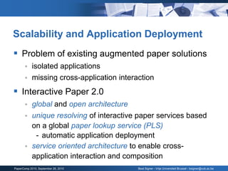 Scalability and Application Deployment
 Problem of existing augmented paper solutions
           isolated applications
           missing cross-application interaction
 Interactive Paper 2.0
           global and open architecture
           unique resolving of interactive paper services based
            on a global paper lookup service (PLS)
             - automatic application deployment
           service oriented architecture to enable cross-
            application interaction and composition
PaperComp 2010, September 26, 2010          Beat Signer - Vrije Universiteit Brussel - bsigner@vub.ac.be
 