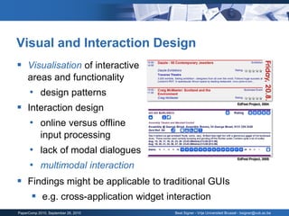 Visual and Interaction Design
 Visualisation of interactive
     areas and functionality
      • design patterns
 Interaction design
                                                                            EdFest Project, 2004




   • online versus offline
            input processing
      • lack of modal dialogues
                                                                            EdFest Project, 2005

      • multimodal interaction
 Findings might be applicable to traditional GUIs
    e.g. cross-application widget interaction
PaperComp 2010, September 26, 2010   Beat Signer - Vrije Universiteit Brussel - bsigner@vub.ac.be
 