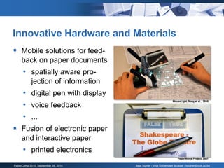 Innovative Hardware and Materials
 Mobile solutions for feed-
     back on paper documents
      • spatially aware pro-
            jection of information
      • digital pen with display
      • voice feedback
                                                                  MouseLight, Song et al., 2010




      • ...
 Fusion of electronic paper
     and interactive paper
      • printed electronics
                                                                      PaperWorks Project, 2007

PaperComp 2010, September 26, 2010   Beat Signer - Vrije Universiteit Brussel - bsigner@vub.ac.be
 