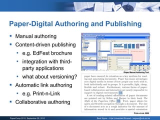 Paper-Digital Authoring and Publishing
 Manual authoring
 Content-driven publishing
  • e.g. EdFest brochure
  • integration with third-
            party applications
                                                                   iPaper Manual Authoring Tool


      • what about versioning?
 Automatic link authoring
  • e.g. Print-n-Link
 Collaborative authoring
                                                                              Print-n-Link, 2006

PaperComp 2010, September 26, 2010   Beat Signer - Vrije Universiteit Brussel - bsigner@vub.ac.be
 