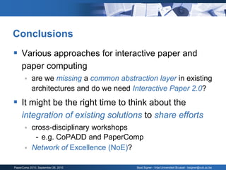 Conclusions
 Various approaches for interactive paper and
     paper computing
           are we missing a common abstraction layer in existing
            architectures and do we need Interactive Paper 2.0?
 It might be the right time to think about the
     integration of existing solutions to share efforts
        cross-disciplinary workshops
          - e.g. CoPADD and PaperComp
        Network of Excellence (NoE)?


PaperComp 2010, September 26, 2010        Beat Signer - Vrije Universiteit Brussel - bsigner@vub.ac.be
 