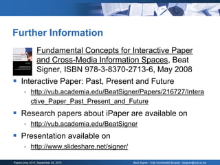 Further Information
      Fundamental Concepts for Interactive Paper
       and Cross-Media Information Spaces, Beat
       Signer, ISBN 978-3-8370-2713-6, May 2008
 Interactive Paper: Past, Present and Future
           http://vub.academia.edu/BeatSigner/Papers/216727/Intera
            ctive_Paper_Past_Present_and_Future
 Research papers about iPaper are available on
           http://vub.academia.edu/BeatSigner
 Presentation available on
           http://www.slideshare.net/signer/

PaperComp 2010, September 26, 2010              Beat Signer - Vrije Universiteit Brussel - bsigner@vub.ac.be
 