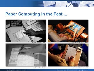 Paper Computing in the Past ...




                                     DigitalDesk, Wellner, 1991                                Listen Reader, Back et al., 2000




                                      Ariel, Mackay et al., 1995                              Audio Notebook, Stifelman, 1993

PaperComp 2010, September 26, 2010                                 Beat Signer - Vrije Universiteit Brussel - bsigner@vub.ac.be
 