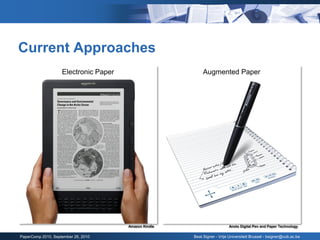Current Approaches
                    Electronic Paper                        Augmented Paper




                                       Amazon Kindle                      Anoto Digital Pen and Paper Technology

PaperComp 2010, September 26, 2010                     Beat Signer - Vrije Universiteit Brussel - bsigner@vub.ac.be
 