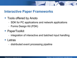 Interactive Paper Frameworks
 Tools offered by Anoto
           SDK for PC applications and network applications
           Forms Design Kit (FDK)
 PaperToolkit
           integration of interactive and batched input handling
 Letras
           distributed event processing pipeline



PaperComp 2010, September 26, 2010          Beat Signer - Vrije Universiteit Brussel - bsigner@vub.ac.be
 