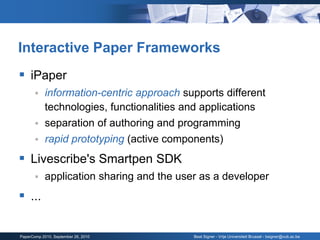 Interactive Paper Frameworks
 iPaper
           information-centric approach supports different
            technologies, functionalities and applications
           separation of authoring and programming
           rapid prototyping (active components)
 Livescribe's Smartpen SDK
           application sharing and the user as a developer
 ...

PaperComp 2010, September 26, 2010         Beat Signer - Vrije Universiteit Brussel - bsigner@vub.ac.be
 