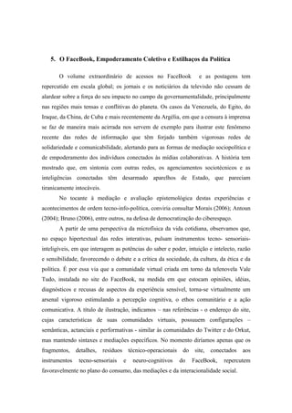5. O FaceBook, Empoderamento Coletivo e Estilhaços da Política

       O volume extraordinário de acessos no FaceBook                      e as postagens tem
repercutido em escala global; os jornais e os noticiários da televisão não cessam de
alardear sobre a força do seu impacto no campo da governamentalidade, principalmente
nas regiões mais tensas e conflitivas do planeta. Os casos da Venezuela, do Egito, do
Iraque, da China, de Cuba e mais recentemente da Argélia, em que a censura à imprensa
se faz de maneira mais acirrada nos servem de exemplo para ilustrar este fenômeno
recente das redes de informação que têm forjado também vigorosas redes de
solidariedade e comunicabilidade, alertando para as formas de mediação sociopolítica e
de empoderamento dos indivíduos conectados às mídias colaborativas. A história tem
mostrado que, em sintonia com outras redes, os agenciamentos sociotécnicos e as
inteligências conectadas têm desarmado aparelhos de Estado, que pareciam
tiranicamente intocáveis.
       No tocante à mediação e avaliação epistemológica destas experiências e
acontecimentos de ordem tecno-info-política, conviria consultar Morais (2006); Antoun
(2004); Bruno (2006), entre outros, na defesa de democratização do ciberespaço.
       A partir de uma perspectiva da microfísica da vida cotidiana, observamos que,
no espaço hipertextual das redes interativas, pulsam instrumentos tecno- sensoriais-
inteligíveis, em que interagem as potências do saber e poder, intuição e intelecto, razão
e sensibilidade, favorecendo o debate e a crítica da sociedade, da cultura, da ética e da
política. É por essa via que a comunidade virtual criada em torno da telenovela Vale
Tudo, instalada no site do FaceBook, na medida em que estocam opiniões, idéias,
diagnósticos e recusas de aspectos da experiência sensível, torna-se virtualmente um
arsenal vigoroso estimulando a percepção cognitiva, o ethos comunitário e a ação
comunicativa. A título de ilustração, indicamos – nas referências - o endereço do site,
cujas características de suas comunidades virtuais, possuuem configurações –
semânticas, actanciais e performativas - similar às comunidades do Twitter e do Orkut,
mas mantendo sintaxes e mediações específicos. No momento diríamos apenas que os
fragmentos,    detalhes,    resíduos       técnico-operacionais    do    site,   conectados   aos
instrumentos    tecno-sensoriais       e    neuro-cognitivos      do    FaceBook,     repercutem
favoravelmente no plano do consumo, das mediações e da interacionalidade social.
 