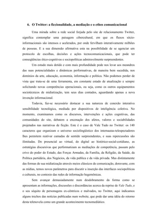 6. O Twitter: a ficcionalidade, a mediação e o ethos comunicacional

       Uma mirada sobre a rede social forjada pelo site de relacionamento Twitter,
significa contemplar uma paisagem cibercultural, em que os fluxos sócio-
informacionais são intensos e acelerados, por onde fervilham interativamente milhões
de pessoas. E a sua dimensão afirmativa esta na possibilidade de se agenciar um
protocolo de escolhas, decisões e ações tecnocomunicacionais, que pode ter
conseqüências ético-cognitivas e sociopolíticas admiravelmente surpreendentes.
       Um estudo mais detido e com mais profundidade pode nos levar aos meandros
das suas potencialidades e dinâmicas performativas, de maneira bem sucedida, nos
domínios da arte, educação, economia, informação e política. Não podemos perder de
vista que trata-se de uma ferramenta, em constante estado de atualização e sempre
solicitando novas competências operacionais, ou seja, como os outros equipamentos
sociotécnicos de midiatização, tem seus dias contados, aguardando apenas a nova
invenção informacional.
       Todavia, faz-se necessário destacar a sua natureza de conexão interativa
sensibilidade tecnológica, mediada por dispositivos de inteligência coletiva. No
momento, examinamos como os discursos, intervenções e ações cognitivas, das
comunidades do site, debatem a encenação dos afetos, valores e sociabilidades
projetados nas narrativas de ficção. Este é o caso de Vale Tudo no Twitter: os 140
caracteres que organizam o universo sociolingüístico dos internautas-telespectadores
lhes permitem reativar camadas de sentido surpreendentes, e suas repercussões são
ilimitadas. Do presencial ao virtual, do digital ao histórico-social-cotidiano, as
estratégias discursivas que performatizam as mediações de competência, passam pelo
crivo do poder do Estado, das Forças Armadas, da Família, da Religião, da Saúde, da
Política partidária, dos Negócios, da vida publica e da vida privada. Mas distintamente
das formas de sua midiatização através meios clássicos de comunicação, doravante, com
as mídias, temos novos parâmetros para discutir a inserção das interfaces sociopolíticas
e culturais, no contexto das redes de informação hegemônicas.
       Sem avançar demasiadamente num desdobramento da forma como se
apresentam as informações, discussões e discordâncias acerca da reprise de Vale Tudo, e
o seu séquito de personagens ex-cêntricos e malvados, no Twitter, aqui indicamos
alguns trechos das notícias publicadas num website, que pode dar uma idéia do retorno
desta telenovela como um grande acontecimento tecnomediático.
 