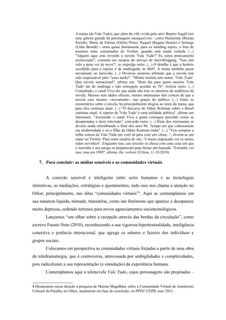 A trama (de Vale Tudo), que além da vilã vivida pela atriz Beatriz Segall tem
                          uma galeria grande de personagens inesquecíveis - como Heleninha (Renata
                          Sorrah), Maria de Fátima (Gloria Pires), Raquel (Regina Duarte) e Solange
                          (Lídia Brondi) - entra quase diariamente para os trending topics, a lista de
                          assuntos mais comentados do Twitter, quando está sendo exibida. (...)
                          "Alguém aqui está revendo a novela 'Vale Tudo'? Eu estou praticamente
                          escravizado", comenta um usuário do serviço de microblogging. "Isso sim
                          vale a pena ver de novo!", se empolga outra. (...) O detalhe é que o horário
                          escolhido para a reprise é de madrugada, às 0h45. A trama também passa
                          novamente ao meio-dia. (...) Diversos usuários afirmam que a novela tem
                          sido responsável pelo "sono tardio". "Minha insônia tem nome: 'Vale Tudo'.
                          Que novela sensacional", afirma um. "Bom dia para quem assistiu 'Vale
                          Tudo' até de madruga e não conseguiu acordar às 7h", ironiza outro. (...)
                          Consultado, o canal Viva diz que ainda não tem os números de audiência da
                          novela. Mesmo sem dados oficiais, muitos internautas têm certeza de que a
                          novela caiu mesmo --novamente-- nas graças do público. (...) Entre os
                          comentários sobre a novela, há principalmente elogios ao texto da trama, que
                          para eles continua atual. (...) "O discurso de Odete Roitman sobre o Brasil
                          continua atual. A reprise de 'Vale Tudo' é uma utilidade pública", afirma um
                          internauta. "Assistindo o canal Viva a gente consegue perceber como se
                          desaprendeu a fazer televisão", concorda outro. (...) Parte dos internautas se
                          diverte ainda relembrando o final dos anos 80, "tempo em que videocassete
                          era modernidade e só o filho da Odete Roitman tinha". (...) "Vou comprar a
                          trilha sonora de Vale Tudo em vinil só para criar um clima...", diverte-se um
                          rapaz no Twitter. Para outra usuária do site, "é muito engraçado ver os atores
                          todos novinhos". Enquanto isso, um terceiro se choca com uma cena em que
                          a mocinha e seu amigo se preparavam para fumar um baseado. "Estranho ver
                          isso, mas era 1988", afirma. (In: website D24am, 11.10.2010)

    7. Para concluir: as mídias sensíveis e as comunidades virtuais


        A conexão sensível e inteligente entre seres humanos e as tecnologias
interativas, as mediações, estratégias e ajustamentos, tudo isso nos chama a atenção no
Orkut, principalmente, nas ditas “comunidades virtuais”4. Aqui as contemplamos em
sua natureza líquida, nômade, transitória, como um fenômeno que aparece e desaparece
muito depressa, cedendo terrenos para novos agenciamentos sociotecnológicos.
        Lançamos “um olhar sobre a recepção através das bordas da circulação”, como
escreve Fausto Neto (2010), reconhecendo a sua vigorosa hipertextualidade, inteligência
conectiva e potência interacional, que agrega os saberes e fazeres dos indivíduos e
grupos sociais.
        Colocamos em perspectiva as comunidades virtuais forjadas a partir de uma obra
da teledramaturgia, que é controversa, atravessada por ambigüidades e complexidades,
pois radicalizam a sua representação (e simulação) da experiência humana.
        Contemplamos aqui a telenovela Vale Tudo, cujos personagens são projetados –


4 Destacamos nessa direção a pesquisa de Marina Magalhães sobre a Comunidade Virtual do Jornalismo
Cultural da Paraíba, no Orkut, atualmente em fase de conclusão, no PPGC/UFPB, mar./2011.
 
