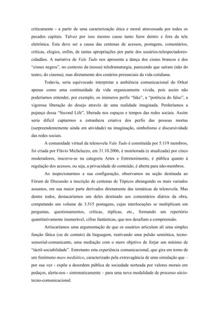 criticamente - a partir de uma caracterização ética e moral atravessada por todos os
pecados capitais. Talvez por isso mesmo cause tanto furor dentro e fora da tela
eletrônica. Esta deve ser a causa das centenas de acessos, postagens, comentários,
críticas, elogios, enfim, de tantas apropriações por parte dos usuários-telespectadores-
cidadãos. A narrativa de Vale Tudo nos apresenta a dança dos cisnes brancos e dos
“cisnes negros”, no contexto da (nossa) teledramaturgia, parecendo que saíram (não do
teatro, do cinema), mas diretamente dos cenários presenciais da vida cotidiana.
       Todavia, seria equivocado interpretar a ambiência comunicacional do Orkut
apenas como uma continuidade da vida organicamente vivida, pois assim não
poderíamos entender, por exemplo, os inúmeros perfis “fake”, a “potência do falso”, a
vigorosa liberação do desejo através de uma realidade imaginada. Perderíamos a
pujança dessa “Second Life”, liberada nos espaços e tempos das redes sociais. Assim
seria difícil captarmos a estranheza criativa dos perfis das pessoas mortas
(surpreendentemente ainda em atividade) na imaginação, simbolismo e discursividade
das redes sociais.
       A comunidade virtual da telenovela Vale Tudo é constituída por 5.119 membros,
foi criada por Flávio Michelazzo, em 31.10.2006, é monitorada (e atualizada) por cinco
moderadores, inscreve-se na categoria Artes e Entretenimento, é pública quanto à
regulação dos acessos, ou seja, a privacidade do conteúdo, é aberta para não-membros.
       Ao inspecionarmos a sua configuração, observamos na seção destinada ao
Fórum de Discussão a inscrição de centenas de Tópicos abrangendo os mais variados
assuntos, em sua maior parte derivados diretamente das temáticas da telenovela. Mas
dentre todos, destacaríamos um deles destinado aos comentários diários da obra,
computando um volume de 3.515 postagens, cujas interlocuções se multiplicam em
perguntas,   questionamentos,   críticas,   réplicas,   etc.,   formando   um   repertório
quantitativamente inumerável, cifras fantásticas, que nos desafiam a compreensão.
       Arriscaríamos uma argumentação de que os usuários articulam ali uma simples
função fática (ou de contato) da linguagem, reativando uma pulsão semiótica, tecno-
sensorial-comunicante, uma mediação com o mero objetivo de forjar um mínimo de
“táctil-sociabilidade”. Entretanto esta experiência comunicacional, que gira em torno de
um fenômeno mass mediático, caracterizado pela extravagância de uma simulação que –
por sua vez - expõe a desordem pública de sociedade norteada por valores morais em
pedaços, alerta-nos - sintomaticamente – para uma nova modalidade de processo sócio-
tecno-comunicacional.
 