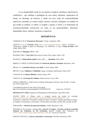 A sua singularidade reside na sua natureza complexa, polifônica, hipertextual e
colaborativa , que estilhaça o paradigma de uma matriz industrial, organizativa do
desejo, da ideologia, do discurso, e funda um novo estilo de comunicabilidade
imprevisto, inusitado, ao mesmo tempo, sensível, racional, inteligente, na medida em
que acolhe as sombras, as sobras, os insights, a agonia, o êxtase e as iluminações da
comunicacionalidade tecnossocial em todas as sua potencialidades, diferenças,
disparidades éticas, estéticas, sensoriais e cognitivas.


                                             REFERÊNCIAS

ANDRADE, R. M. B. O fascínio de Sherazade. S. Paulo: Annablume, 2003.

ANTOUN, H. et al. Trezentos (Blog) http://www.trezentos.blog.br/ Acesso: 15.02.2011; ___
“Democracia, multidão e guerra no ciberespaço”. In: PARENTE, A. (org.) Tramas da Rede. Porto
Alegre: Sulina, 2004.

BARTHES, R. Mitologias. DIFEL, 1982.

BAUDRILLARD, J. Tela Total. Mitoironias do Virtual. Porto Alegre: Sulina: 1997.

BAUMAN, Z. Modernidade Líquida. Zahar, 2001; ___ Identidade. Zahar, 2005.

BORELLI, S; ORTIZ, R; ORTIZ RAMOS, M. Telenovela, História e Produção. Brasiliense, 1988.

BRAGA, J.L. A sociedade enfrenta a sua mídia. S. Paulo: Paulus, 2006.

BRUNO, F. (org.) Vigilância e Visibilidade: espaço, tecnologia e identificação. Sulina, 2010

CANCLINI, N.G. Culturas Híbridas. S.Paulo: Edusp, 1998.

CERTEAU, M. A Invenção do Cotidiano. Modos de Fazer. Vozes, 1996.

COGO, D; BRIGNOL, L. Redes Sociais e Estudos de Recepção na Internet. Anais do XIX – Compós -
Rio: 2010 Compós 2010.

Comunidade da telenovela Vale Tudo no Face Book:
http://www.facebook.com/group.php?gid=135050246510187                Acesso em: 15.02.2011

Dicionário da TV Globo. Programas de Dramaturgia & Entretenimento. Jorge Zahar, 2003.

FAUSTO NETO, A. Olhares sobre a recepção através das bordas da circulação.
http://www.intercom.org.br/papers/regionais/sul2010/resumos/R20-0118-1.pdf
FELINTO, E. Videotrash. O YouTube a Cultura do “Spoof” na Internet. Trabalho apresentado ao Grupo
de Trabalho “Comunicação e Cibercultura”, XVI Encontro da Compós, Curitiba, PR, em junho de 2007.

FERNANDES, I. Memória da telenovela brasileira. S.Paulo: Brasiliense, 1987.

FRAGOSO, S. De interações e interatividade. Anais do X Compós – Encontro Anual da Associação
Nacional dos Programas de Pós Graduação. Brasília: Compós 2001. Disponível em:
HTTP://www.compos.org.br/data/biblioteca_1297.pdf. Acesso em: 10.02.2011

GARCÍA CANCLINI, N. Leitores, espectadores e internautas. São Paulo: Iluminuras, 2008.
 