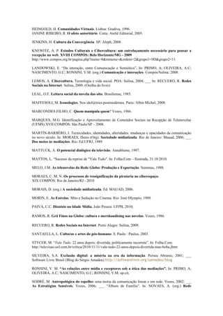 HEINGOLD, H. Comunidades Virtuais. Lisboa: Gradiva, 1996.
JANINE RIBEIRO, R. O afeto autoritário. Cotia: Ateliê Editorial, 2005.

JENKINS, H. Cultura da Convergência. SP: Aleph, 2008.

KNEWITZ, A. P. Estudos Culturais e Cibercultura: um entrelaçamento necessário para pensar a
recepção na web. XVIII COMPÓS: Belo Horizonte/MG - 2009
http://www.compos.org.br/pagina.php?menu=8&mmenu=&ordem=2&grupo1=9D&grupo2=11

LANDOWSKI, E. “Da interação, entre Comunicação e Semiótica”. In: PRIMO, A; OLIVEIRA, A.C;
NASCIMENTO, G.C; RONSINI, V.M. (org.) Comunicação e interações. Compós/Sulina: 2008.

LEMOS, A. Cibercultura. Tecnologia e vida social. POA: Sulina, 2004; ___ In: RECUERO, R. Redes
Sociais na Internet. Sulina, 2009. (Orelha do livro)

LEAL, O.F. Leitura social da novela das oito. Brasiliense, 1985.

MAFFESOLI, M. Iconologies. Nos idol@tries postmodernes. Paris: Albin Michel, 2008.

MARCONDES FILHO, C. Quem manipula quem? Vozes, 1986.

MARQUES, M.G. Identificação e Aproveitamento de Conteúdos Sociais na Recepção de Telenovelas
(UFMS) XVII COMPÓS: São Paulo/SP – 2008.

MARTÍN-BARBÉRO, J. Tecnicidades, identidades, alteridades: mudanças e opacidades da comunicação
no novo século. In: MORAES, Denis (Org). Sociedade midiatizada. Rio de Janeiro: Mauad, 2006; ___
Dos meios às mediações. Rio: Ed.UFRJ, 1989

MATTUCK, A. O potencial dialógico da televisão. Annablume, 1997.

MATTOS, L. “Sucesso da reprise de "Vale Tudo". In: Folha.Com – Ilustrada, 31.10.2010.

MELO, J.M. As telenovelas da Rede Globo: Produção e Exportação. Summus, 1988.

MORAES, C. M. N. Os processos de ressignificação da pirataria no ciberespaço.
XIX COMPÓS: Rio de Janeiro/RJ - 2010

MORAIS, D. (org.) A sociedade midiatizada. Ed. MAUAD, 2006.

MORIN, E. As Estrelas: Mito e Sedução no Cinema. Rio: José Olympio, 1989

PAIVA, C.C. Dionísio na Idade Mídia. João Pessoa: UFPB, 2010;

RAMOS, R. Grã Finos na Globo: cultura e mershandising nas novelas. Vozes, 1986.

RECUERO, R. Redes Sociais na Internet. Porto Alegre: Sulina, 2009.

SANTAELLA, L. Culturas e artes do pós-humano. S. Paulo : Paulus, 2003.

STYCER, M. “Vale Tudo. 22 anos depois: divertida, politicamente incorreta”. In: Folha.Com.
http://televisao.uol.com.br/critica/2010/11/11/vale-tudo-22-anos-depois-divertida-mas-boba.jhtm

SILVEIRA, S.A. Exclusão digital: a miséria na era da informação. Perseu Abramo, 2001; ___
Software Livre Brasil (Blog do Sérgio Amadeu) http://softwarelivre.org/samadeu/blog

RONSINI, V. M. “As relações entre mídia e receptores sob a ótica das mediações”. In: PRIMO, A;
OLIVEIRA, A.C; NASCIMENTO, G.C; RONSINI, V.M. op.cit.

SODRÉ, M. Antropológica do espelho: uma teoria da comunicação linear e em rede. Vozes, 2002; ___
As Estratégias Sensíveis. Vozes, 2006; ___ “Álbum de Família”. In: NOVAES, A. (org.) Rede
 