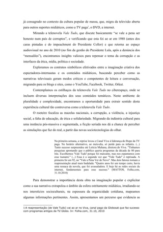 já consagrado no contexto da cultura popular de massa, que, migra da televisão aberta
para outros suportes midiáticos, como a TV paga1, o DVD, a internet.
       Mirando a telenovela Vale Tudo, que discute basicamente “se vale a pena ser
honesto num país de corruptos”, e verificando que esta foi ao ar em 1988 (antes dos
caras pintadas e do impeachment do Presidente Collor) e que retorna ao espaço
audiovisual no ano de 2010 (no fim da gestão do Presidente Lula, após a denúncia dos
“mensalões”), encontramos insights valiosos para repensar o tema da corrupção e as
interfaces da ética, mídia, política e sociedade.
       Exploramos os contratos simbólicos efetivados entre a imaginação criativa dos
espectadores-internautas e os conteúdos midiáticos, buscando perceber como as
narrativas televisuais geram modos críticos e competentes de leitura e conversação,
migrando para os blogs e sites, como o YouTube, Facebook, Twitter, Orkut.
       Contemplamos os estilhaços da telenovela Vale Tudo no ciberespaço, onde se
incluem diversas interpretações dos seus conteúdos temáticos. Neste ambiente de
pluralidade e complexidade, encontramos a oportunidade para extrair sentido desta
experiência cultural tão controversa como a telenovela Vale Tudo.
       O roeteiro focaliza as mazelas nacionais, a corrupção, a violência, a injustiça
social, a falta de educação, de ética e solidariedade. Migrando da indústria cultural para
uma instância pós-massiva e segmentada, a ficção seriada nos dá a chance de perceber
as simulações que faz do real, a partir das novas sociotecnologias do olhar.


                        Na primeira semana, a reprise levou o Canal Viva à liderança do Ibope da TV
                        paga. No horário alternativo, ao meio-dia, só perde para os infantis. (...)
                        Tanto sucesso surpreendeu até Letícia Muhana, diretora do Viva. "Tínhamos
                        pesquisas apontando que o público queria programas da década de 80 para
                        trás. Escolhemos 'Vale Tudo' porque foi marcante, mas nos espantamos com
                        esse tsunami." (...) Essa é a segunda vez que "Vale Tudo" é reprisada. A
                        primeira foi em 92, no "Vale a Pena Ver de Novo". Mas dois fatores tornam a
                        reapresentação atual mais badalada: "Quatro anos foi um tempo curto, havia
                        uma ressaca da novela, que foi avassaladora. E hoje há as redes sociais da
                        internet, fundamentais para esse sucesso." (MATTOS, Folha.com,
                        31.10.2010)

       Para demonstrar a importância desta obra na imaginação popular e explicitar
como a sua narrativa extrapolou o âmbito da esfera estritamente midiática, irradiando-se
nos interstícios socioculturais, na espessura da organicidade cotidiana, mapeamos
algumas informações pertinentes. Assim, apresentamos um percurso que evidencia as


1 A reapresentação (de Vale Tudo) vai ao ar no Viva, canal pago da Globosat que faz sucesso
com programas antigos da TV Globo. In: Folha.com, 31.10, 2010
 