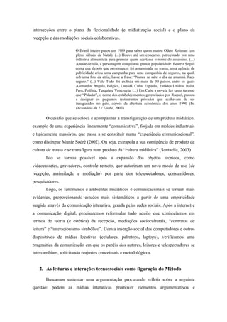 intersecções entre o plano da ficcionalidade (e midiatização social) e o plano da
recepção e das mediações sociais colaborativas.

                       O Brasil inteiro parou em 1989 para saber quem matou Odete Roitman (em
                       pleno sábado de Natal). (...) Houve até um concurso, patrocinado por uma
                       indústria alimentícia para premiar quem acertasse o nome do assassino. (...)
                       Apesar de vilã, a personagem conquistou grande popularidade. Beatriz Segall
                       conta que depois que personagem foi assassinada na trama, uma agência de
                       publicidade criou uma campanha para uma companhia de seguros, na qual,
                       sob uma foto da atriz, lia-se a frase: “Nunca se sabe o dia de amanhã. Faça
                       seguro.” (...) Vale Tudo foi exibida em mais de 30 países, entre os quais
                       Alemanha, Angola, Belgica, Canadá, Cuba, Espanha, Estados Unidos, Itália,
                       Peru, Polônia, Turquia e Venezuela. (...) Em Cuba a novela fez tanto sucesso
                       que “Paladar”, o nome dos estabelecimentos gerenciados por Raquel, passou
                       a designar os pequenos restaurantes privados que acabavam de ser
                       inaugurados no país, depois da abertura econômica dos anos 1990 (In:
                       Dicionário da TV Globo, 2003).

       O desafio que se coloca é acompanhar a transfiguração de um produto midiático,
exemplo de uma experiência linearmente “comunicativa”, forjada em moldes industriais
e tipicamente massivos, que passa a se constituir numa “experiência comunicacional”,
como distingue Muniz Sodré (2002). Ou seja, extrapola a sua contigência de produto da
cultura de massa e se transfigura num produto da “cultura midiática” (Santaella, 2003).
       Isto se tornou possível após a expansão dos objetos técnicos, como
videocassetes, gravadores, controle remoto, que autorizam um novo modo de uso (de
recepção, assimilação e mediação) por parte dos telespectadores, consumidores,
pesquisadores.
       Logo, os fenômenos e ambientes midiáticos e comunicacionais se tornam mais
evidentes, proporcionando estudos mais sistemáticos a partir de uma empiricidade
surgida através da comunicação interativa, gerada pelas redes sociais. Após a internet e
a comunicação digital, precisaremos reformular tudo aquilo que conhecíamos em
termos de teoria (e estética) da recepção, mediações socioculturais, “contratos de
leitura” e “interacionismo simbólico”. Com a inserção social dos computadores e outros
dispositivos de mídias locativas (celulares, palmtops, laptops), verificamos uma
pragmática da comunicação em que os papéis dos autores, leitores e telespectadores se
intercambiam, solicitando reajustes conceituais e metodológicos.


   2. As leituras e interações tecnossociais como figuração do Método

       Buscamos sustentar uma argumentação procurando refletir sobre a seguinte
questão: podem as mídias interativas promover elementos argumentativos e
 