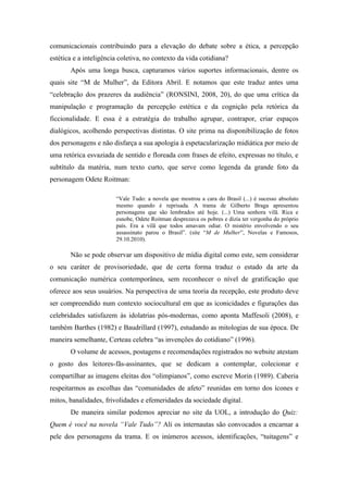 comunicacionais contribuindo para a elevação do debate sobre a ética, a percepção
estética e a inteligência coletiva, no contexto da vida cotidiana?
       Após uma longa busca, capturamos vários suportes informacionais, dentre os
quais site “M de Mulher”, da Editora Abril. E notamos que este traduz antes uma
“celebração dos prazeres da audiência” (RONSINI, 2008, 20), do que uma crítica da
manipulação e programação da percepção estética e da cognição pela retórica da
ficcionalidade. E essa é a estratégia do trabalho agrupar, contrapor, criar espaços
dialógicos, acolhendo perspectivas distintas. O site prima na disponibilização de fotos
dos personagens e não disfarça a sua apologia à espetacularização midiática por meio de
uma retórica esvaziada de sentido e floreada com frases de efeito, expressas no título, e
subtítulo da matéria, num texto curto, que serve como legenda da grande foto da
personagem Odete Roitman:

                        “Vale Tudo: a novela que mostrou a cara do Brasil (...) é sucesso absoluto
                        mesmo quando é reprisada. A trama de Gilberto Braga apresentou
                        personagens que são lembrados até hoje. (...) Uma senhora vilã. Rica e
                        esnobe, Odete Roitman desprezava os pobres e dizia ter vergonha do próprio
                        país. Era a vilã que todos amavam odiar. O mistério envolvendo o seu
                        assassinato parou o Brasil”. (site “M de Mulher”, Novelas e Famosos,
                        29.10.2010).

       Não se pode observar um dispositivo de mídia digital como este, sem considerar
o seu caráter de provisoriedade, que de certa forma traduz o estado da arte da
comunicação numérica contemporânea, sem reconhecer o nível de gratificação que
oferece aos seus usuários. Na perspectiva de uma teoria da recepção, este produto deve
ser compreendido num contexto sociocultural em que as iconicidades e figurações das
celebridades satisfazem às idolatrias pós-modernas, como aponta Maffesoli (2008), e
também Barthes (1982) e Baudrillard (1997), estudando as mitologias de sua época. De
maneira semelhante, Certeau celebra “as invenções do cotidiano” (1996).
       O volume de acessos, postagens e recomendações registrados no website atestam
o gosto dos leitores-fãs-assinantes, que se dedicam a contemplar, colecionar e
compartilhar as imagens eleitas dos “olimpianos”, como escreve Morin (1989). Caberia
respeitarmos as escolhas das “comunidades de afeto” reunidas em torno dos ícones e
mitos, banalidades, frivolidades e efemeridades da sociedade digital.
       De maneira similar podemos apreciar no site da UOL, a introdução do Quiz:
Quem é você na novela “Vale Tudo”? Ali os internautas são convocados a encarnar a
pele dos personagens da trama. E os inúmeros acessos, identificações, “tuitagens” e
 