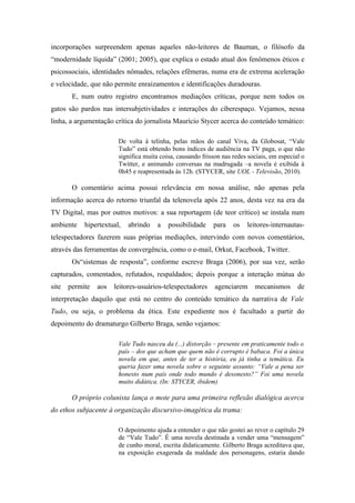 incorporações surpreendem apenas aqueles não-leitores de Bauman, o filósofo da
“modernidade líquida” (2001; 2005), que explica o estado atual dos fenômenos éticos e
psicossociais, identidades nômades, relações efêmeras, numa era de extrema aceleração
e velocidade, que não permite enraizamentos e identificações duradouras.
        E, num outro registro encontramos mediações críticas, porque nem todos os
gatos são pardos nas intersubjetividades e interações do ciberespaço. Vejamos, nessa
linha, a argumentação crítica do jornalista Maurício Stycer acerca do conteúdo temático:

                        De volta à telinha, pelas mãos do canal Viva, da Globosat, “Vale
                        Tudo” está obtendo bons índices de audiência na TV paga, o que não
                        significa muita coisa, causando frisson nas redes sociais, em especial o
                        Twitter, e animando conversas na madrugada –a novela é exibida à
                        0h45 e reapresentada às 12h. (STYCER, site UOL - Televisão, 2010).

        O comentário acima possui relevância em nossa análise, não apenas pela
informação acerca do retorno triunfal da telenovela após 22 anos, desta vez na era da
TV Digital, mas por outros motivos: a sua reportagem (de teor crítico) se instala num
ambiente    hipertextual,   abrindo    a   possibilidade    para    os   leitores-internautas-
telespectadores fazerem suas próprias mediações, intervindo com novos comentários,
através das ferramentas de convergência, como o e-mail, Orkut, Facebook, Twitter.
        Os“sistemas de resposta”, conforme escreve Braga (2006), por sua vez, serão
capturados, comentados, refutados, respaldados; depois porque a interação mútua do
site   permite   aos   leitores-usuários-telespectadores     agenciarem     mecanismos       de
interpretação daquilo que está no centro do conteúdo temático da narrativa de Vale
Tudo, ou seja, o problema da ética. Este expediente nos é facultado a partir do
depoimento do dramaturgo Gilberto Braga, senão vejamos:

                        Vale Tudo nasceu da (...) distorção – presente em praticamente todo o
                        país – dos que acham que quem não é corrupto é babaca. Foi a única
                        novela em que, antes de ter a história, eu já tinha a temática. Eu
                        queria fazer uma novela sobre o seguinte assunto: “Vale a pena ser
                        honesto num país onde todo mundo é desonesto?” Foi uma novela
                        muito didática. (In: STYCER, ibidem)

        O próprio colunista lança o mote para uma primeira reflexão dialógica acerca
do ethos subjacente à organização discursivo-imagética da trama:

                        O depoimento ajuda a entender o que não gostei ao rever o capítulo 29
                        de “Vale Tudo”. É uma novela destinada a vender uma “mensagem”
                        de cunho moral, escrita didaticamente. Gilberto Braga acreditava que,
                        na exposição exagerada da maldade dos personagens, estaria dando
 