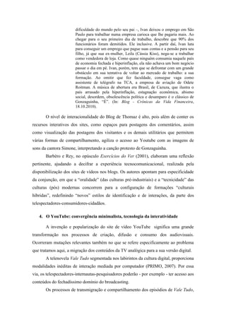 dificuldade do mundo pelo seu pai –, Ivan deixou o emprego em São
                       Paulo para trabalhar numa empresa carioca que lhe pagaria mais. Ao
                       chegar para o seu primeiro dia de trabalho, descobre que 90% dos
                       funcionários foram demitidos. Ele inclusive. A partir daí, Ivan luta
                       para conseguir um emprego que pague suas contas e a pensão para seu
                       filho, já que sua ex-mulher, Leila (Cássia Kiss), nega-se a trabalhar
                       como vendedora de loja. Como quase ninguém consumia naquele país
                       de economia fechada e hiperinflação, ela não achava um bom negócio
                       passar o dia em pé. Ivan, porém, tem que se defrontar com um grande
                       obstáculo em sua tentativa de voltar ao mercado de trabalho: a sua
                       formação. Ao omitir que fez faculdade, consegue vaga como
                       assistente de telégrafo na TCA, a empresa de aviação de Odete
                       Roitman. A música de abertura era Brasil, de Cazuza, que ilustra o
                       país arrasado pela hiperinflação, estagnação econômica, abismo
                       social, desordem, obsolescência política e desamparo é o clássico de
                       Gonzaguinha, “É”. (In: Blog - Crônicas da Vida Financeira,
                       18.10.2010).

       O nível de interacionalidade do Blog de Thomaz é alto, pois além de conter os
recursos interativos dos sites, como espaços para postagens dos comentários, assim
como visualização das postagens dos visitantes e os demais utilitários que permitem
várias formas de compartilhamento, agiliza o acesso ao Youtube com as imagens de
sons da cantora Simone, interpretando a canção protesto de Gonzaguinha.
       Barbéro e Rey, no opúsculo Exercícios do Ver (2001), elaboram uma reflexão
pertinente, ajudando a decifrar a experiência tecnocomunicacional, realizada pela
disponibilização dos sites de vídeos nos blogs. Os autores apontam para especificidade
da conjunção, em que a “oralidade” (das culturas pré-industriais) e a “tecnicidade” das
culturas (pós) modernas concorrem para a configuração de formações “culturais
híbridas”, redefinindo “novos” estilos de identificação e de interações, da parte dos
telespectadores-consumidores-cidadãos.

   4. O YouTube: convergência minimalista, tecnologia da interatividade

       A invenção e popularização do site de vídeo YouTube significa uma grande
transformação nos processos de criação, difusão e consumo dos audiovisuais.
Ocorreram mutações relevantes também no que se refere especificamente ao problema
que tratamos aqui, a migração dos conteúdos da TV analógica para a sua versão digital.
       A telenovela Vale Tudo segmentada nos labirintos da cultura digital, proporciona
modalidades inéditas de interação mediada por computador (PRIMO, 2007). Por essa
via, os telespectadores-internautas-pesquisadores poderão - por exemplo - ter acesso aos
conteúdos do fechadíssimo domínio do broadcasting.
       Os processos de transmigração e compartilhamento dos episódios de Vale Tudo,
 