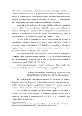 pelos diversos procedimentos sociotécnicos propiciam modificações marcantes na
ambiência comunicacional. Isto se dá, primeiramente, através da sua transcodificação
das fitas de videocassete para a linguagem digitalizada, em seguida pela captura de seus
capítulos, em alta definição, durante a sua exibição no canal GNT, e posteriormente,
pela “redistribuição” realizada por hackers e especialistas em informática.
        A operação rompe as barreiras do sistema midiático tradicional engendrando
processos inéditos de interacionalidade, e modalidades originais de mediações, novos
processos intersubjetivos e interativos. O YouTube promoveu a democratização da
informação e da comunicação, assim como originou o nascimento de novos estilos de
“cidadania digital “e de “comunidades virtuais” (RHEINGOLD, 1996).
        Este tipo de site é guarnecido por utilitários operacionais, que realizam às
convergências midiáticas, ligando-se ao e-mail, twitter, Facebook. Usando os
instrumentos e a performatividade do YouTube podemos compartilhar as informações,
imagens, sons, textos, comentários, leituras e interpretações que repercurtem no campo
da economia, política, arte, educação, lazer e negócios.
        Esta experiência pode ter várias designações, como “cultura de convergência”
(JENKINS, 2008), “cultura de interface” (JOHNSON, 2001) ou “cultura da virtualidade
real”. O fundamental é reconhecer que se trata de uma experiência geradora de
empoderamento social (CASTELLS, 1999; 2009).
        A GloboSat está atenta para os “riscos” econômicos e políticos trazidos pelas
mídias (e mediações) colaborativas e pelas tecnologias de compartilhamento.

                           “Às pressas, dois departamentos se mobilizaram. O comercial criou cotas de
                           patrocínio para a novela, a pedido de anunciantes. E o jurídico se arma contra
                           a pirataria dos capítulos na internet”. (MATTOS, Folha.com. 31.10.2010).

        Novs procedimentos ético-infocomunicacionais se encontram em marcha e
demandam “estratégias financeiras”, jurídico-administrativas (da parte das empresas) e
também “ajustamentos” políticos (da parte da sociedade civil), pois atinge a esfera da
economia-política, dos direitos autorais, dos interesses mercadológicos.
        Tudo isso tem sido enfrentado por pesquisadores empenhados na defesa do
“software livre”, dos “creative commons”, da liberdade de expressão, do livre fluxo da
informação, do direito à comunicação (Cf. ANTOUN, 2011; SILVEIRA, 2011;
LEMOS, 2004; MORAES, 2010)2.

2 Caberia nessa perspectiva consultar os papers disponibilizados no website do ABCiber – Associação
Brasileira de Pesquisadores em Cibercultura: <http://abciber.org/index1024.html>
 