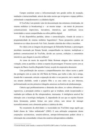 Cumpre examinar como a infocomunicação tem gerado estilos de recepção,
mediação e interacionalidade, através das redes sociais que revigoram o espaço público,
estimulando o empoderamento e a cidadania digital.
        O YouTube é um potente vetor de desconstrução das estruturas cristalizadas, do
sistema midiático (o broadcasting) e – ao mesmo tempo – um motor de processos
comunicacionais      imprevistos,     inovadores,     interativos,   que    mobilizam      novas
iconicidades a serem compartilhadas na esfera pública digital.
        O site disponibiliza paródias, sátiras e carnavalizações, virando do avesso a
programaticidade do sistema midiático hegemônico3. Nessa perspectiva podem ser
ilustrativos os vídeos da novela Vale Tudo, fazendo a derrisão dos vilões e mocinhos.
        Os vídeos com as imagens da personagem de Heleninha Roitman, a personagem
alcoólatra encarnada por Renata Sorrah, compartilhados na internet, multiplicam a
potência comunicacional do YouTube, devido aos acessos, exibições e comentários
interativos, que chegam à casa dos milhares!
        As cenas da morte da arquivilã Odete Roitman atingem altos números de
visitação, como as paródias e sátiras a respeito da personagem. O mesmo ocorre com as
imagens de Marco Aurélio (Reginaldo Farias), na pele do empresário desonesto.
        Uma proliferação dos acessos e compartilhamentos dos vídeos ocorre a partir
das postagens com as cenas da vilã Maria de Fátima, que rouba a mãe, trai a amiga,
tirando-lhe o namorado, articula a separação da mãe e o seu parceiro, trai o marido com
seu amante charlatão, vende o próprio filho e se casa outra vez, por interesse,
performatizando um dos primeiros triângulos amorosos na história da teledramaturgia.
        Caberia aqui problematizarmos a dimensão dos afetos, os valores afirmativos e
regressivos, a percepção estética e cognitiva que se irradiam, sendo recepcionados e
mediados por milhares de fãs, telespectadores, internautas. A inteligência sensível faz
interação com a tecnologia inteligente. E, dependendo do uso que os sujeitos fizerem
desta ferramente, podem formar um juízo crítico, sem deixar de interagir
tecnoafetivamente com a dimensão poética e catártica da obra.
        No cruzamento da afetividade e a tecnicidade (no YouTube) surge aquilo que
Sodré chama de “ethos midiatizado” (2002). E uma utilização competente destas
conjunções sociotécnicas, sensório-afetivas, antropo-informacionais podem elevar a
otimização das comunidades virtuais dos usuários-telespectadores-cidadãos.


3 Convém buscar, neste sentido, o estudo de FELINTO (2007) sobre o YouTube como paródia.
 