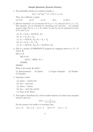 Sample Questions [Systems Science]

1. The probability density of a random variable is
                            f (x) = ax2 exp−kx (k > 0, 0 ≤ x ≤ ∞)
   Then, the coeﬃcient a equals
   (a) k 3 /2           (b) k 3          (c) k 2          (d) k         (e) 2k/π.
2. Discrete sequences x(n) is non-zero for 0 ≤ n ≤ Nx and y(n) for 0 ≤ n ≤ Ny .
   The sequence z(n) is obtained by convolving x(n) and y(n). z(n) assumes
   nonzero values for N1 ≤ n ≤ N2 , where N1 and N2 can be expressed in terms
   of Nx and Ny as,
    (a)   N1    = 0; N2 = M AX(Nx , Ny )
    (b)   N1    = Nx ; N2 = Ny
    (c)   N1    = M IN (Nx , Ny ); N2 = Nx + Ny
    (d)   N1    = 0; N2 = Nx + Ny
    (e)   N1    = M IN (Nx , Ny ); N2 = M AX(Nx , Ny )
3. This is a portion of FORTRAN-77 program for assigning values to a N × N
   matrix A:
   DO I=1,N
          DO J=I,N
                  A(I,J) = ABS(I−J)+1
          ENDDO
   ENDDO
   What is the matrix A called ?
   (a) Anti-symmetric             (b) Sparse         (c) Upper triangular       (d) Toeplitz
   (e) Irregular.
4. logb (logb x) equals
    (a)   (ln ln x − ln ln b)/ ln b
    (b)   (ln x − ln b)/ ln b
    (c)   (ln ln x − ln ln b)
    (d)   (ln x − ln b)/[(ln x)(ln b)]
    (e)   None of the Above.
5. The Laplace Transform G(s) of the transfer function of a linear time invariant
   system is given by
                                               1
                                G(s) =
                                         (s + a)2 + b2
   For the system to be stable it is necessary that
   (a) a < 0        (b) a ≥ 0       (c) a = b       (d) b = 0     (e) a = −b.


                                                3
 