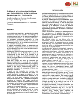 1
Análisis de la Incertidumbre Geológica
para Definir Objetivos de Perforación de
Recategorización y Confirmación
Jose Enrique Gutiérrez Ramírez1
, Jose Charango
Munizaga2,
Eliott Hidalgo Muñoz3
Compañía de Minas Buenaventura /U. Chile /Nexa
Resources
RESUMEN
La incertidumbre inherente a la mineralización está
relacionada al tipo de depósito. Sin embargo, la
incertidumbre del tenor de un determinado elemento
puede estar relacionada a un muestreo preferencial.
La simulación condicional Gaussiana es una
herramienta que puede ser utilizada para evaluar la
variabilidad de la ley de un elemento económico en
una estructura mineralizada.
El objetivo del presente estudio es desarrollar una
metodología que permita evaluar el riesgo asociado
al plan de minado y de esta forma permita optimizar
la toma de decisiones.
Se realizó la simulación condicional del Au y Cu en la
mina “El Roble” con la finalidad de evaluar la
incertidumbre de las leyes en el depósito y la
evaluación de riesgos en periodos trimestrales del
plan de minado en la estructura principal denominada
como Cuerpo Zeus.
Para este trabajo, se utilizó el programa de
planeamiento de 1 año y 6 meses. El caso de estudio
consistió de 80 realizaciones para Au y Cu utilizando
simulación condicional Gaussiana en nodos de 2x2x4
metros y se realizó comparaciones entre la
estimación del modelo de largo plazo (OK) con los
escenarios simulados.
A partir de los resultados se muestran dos
metodologías para la evaluación del riesgo. El
método cualitativo compara la distribución de las
leyes simuladas respecto a las leyes obtenidas en el
modelo de largo plazo utilizando herramientas
estadísticas como Box Plot, y el método cuantitativo
considera la evaluación del margen económico
(profit) obtenido a partir de la valorización de los finos
en cada uno de los bloques, menos los costos en los
que se incurren hasta la venta. Ambos análisis se
realizan en periodos trimestrales.
Se concluye que la metodología propuesta nos
permite cuantificar de manera sencilla el riesgo
asociado en un plan de minado y nos ayuda a
sustentar la toma de decisiones para priorizar un plan
de perforación.
INTRODUCCIÓN
En minería subterránea son sumamente importantes
los planes de producción de mediano y corto plazo ya
que estos deberían presentar pocas variaciones en
tonelaje y ley al momento de su extracción.
El realizar planes de producción de mediano plazo
alineados a los objetivos de largo plazo son vitales
para las compañías mineras. El plan de producción
de mediano plazo generalmente es realizado por
trimestres y es elaborado a partir de reservas
minerales. El de corto plazo puede ser realizado de
manera mensual o semanal (en minería subterránea)
(Gutierrez, 2013).
Ante la necesidad de cuantificar un determinado nivel
de incertidumbre a la pérdida que enfrenta un
portafolio en un periodo de tiempo predefinido, en la
década de los 90s se desarrolla el método de valor
en riesgo (VaR) (Li, 2016).
La industria minera en los últimos años ha
comenzado a incluir dentro de la evaluación de
proyectos el análisis de riesgos a través del uso del
VaR. Munizaga (2017) describe la metodología VaR
y como se aplica en variables claves dentro del flujo
de caja de un proyecto minero.
Un ejemplo de la aplicación del VaR a la evaluación
integral de un proyecto se puede observar en la
metodología descrita por Lai (2009), para generar
datos simulados de variables relacionadas a la
estabilidad del talud, la extracción del depósito en
función de la variabilidad del valor de cada bloque,
condiciones metalúrgicas que pueden tener un
impacto significativo en los riesgos del proyecto el
cual es medido a través del VaR.
En la industria minera, la distribución de leyes en el
depósito es realizada a través la estimación de leyes
utilizando métodos clásicos (inverso a la distancia y
vecino más cercano) geoestadistico kriging estos
métodos proveen un único valor a cada uno de los
bloques (Matheron, 1962).
La simulación condicional gaussiana permite generar
escenarios equiprobables de leyes a partir de las
muestras (las mismas utilizadas para la estimación),
Leuangthong (2004) presenta una metodología de
validación a las simulaciones de leyes. Botín (2014)
muestra una aplicación de la simulación condicional
de la ley de cobre y su impacto dentro del VAN del
proyecto a través de la aplicación del VaR en la
cuantificación de la máxima perdida esperada.
El objetivo del presente trabajo es proporcionar una
metodología que considere únicamente el recurso y
las variables geológicas (ley Au y Cu) en la
evaluación del riesgo de un plan de producción de
mediano plazo, además definir objetivos de
perforación “Infill” con la finalidad de disminuir la
incertidumbre en los sectores con mayor riesgo.
 