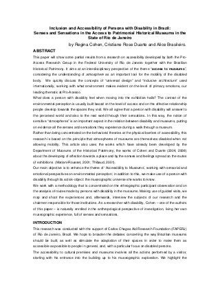 Inclusion and Accessibility of Persons with Disability in Brazil:
Senses and Sensations in the Access to Patrimonial Historical Museums in the
                           State of Rio de Janeiro
                        by Regina Cohen, Cristiane Rose Duarte and Alice Brasileiro.
ABSTRACT
This paper will show some partial results from a research on accessibility developed by both the Pro-
Access Research Group in the Federal University of Rio de Janeiro together with the Brazilian
Historical Patrimony. It aims at an interdisciplinary perspective of the theme “access to museums”,
considering the understanding of atmosphere as an important tool for the mobility of the disabled
body.   We quickly discuss the concepts of “universal design” and “inclusive architecture” used
internationally, working with what environment makes evident on the level of primary emotions, our
leading thematic at Pro-Acesso.
What does a person with disability feel when moving into the exhibition halls? The context of the
environmental perception is usually built based on the level of access and on the affective relationship
people develop towards the spaces they visit. We all agree that a person with disability will answer to
the perceived world and also to the real world through their sensations. In this way, the notion of
sensitive “atmospheres” is an important aspect in the relation between disability and museums, putting
on evidence all the senses and sensations they experience during a walk through a museum.
Rather than being concentrated on the behavioral theories or the physical barriers of accessibility, this
research is based on the principle that atmospheres of museums are themselves disabled when not
allowing mobility. This article also uses the works which have already been developed by the
Department of Museums of the Historical Patrimony, the works of Cohen and Duarte (2004, 2008)
about the developing of affection towards a place and by the senses and feelings spread on the routes
of exhibitions (Mariani-Rousset, 2001; Thibaud, 2001).
Our main objective is to enhance the theme of ‘Accessibility to Museums’, working with sensorial and
emotional perspectives on environmental perception; in addition to this, we make use of a person with
disability through its action-object: the museographic universe she wants to know.
We work with a methodology that is concentrated on the ethnographic participant observation and on
the analysis of routes made by persons with disability in the museums. Making use of guided visits, we
map and shoot the experiences and, afterwards, interview the subjects of our research and the
chairmen responsible for those institutions. As a researcher with disability, Cohen – one of the authors
of this paper – is naturally enrolled in the anthropological perspective of investigation, living her own
museographic experience, full of senses and sensations.

INTRODUCTION
This research was conducted with the support of Carlos Chagas Aid Research Foundation (FAPERJ)
of Rio de Janeiro, Brazil. We hope to broaden the debates concerning the way Brazilian museums
should be built, as well as stimulate the adaptation of their spaces in order to make them as
accessible as possible to people in general, and, with a particular focus on disabled persons.
The accessibility to cultural premises and museums involves all the actions performed by a visitor,
starting with his entrance into the building up to his museographic exploration. We highlight the
 