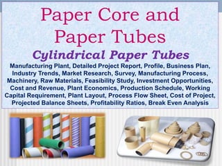 Paper Core and
Paper Tubes
Cylindrical Paper Tubes
Manufacturing Plant, Detailed Project Report, Profile, Business Plan,
Industry Trends, Market Research, Survey, Manufacturing Process,
Machinery, Raw Materials, Feasibility Study, Investment Opportunities,
Cost and Revenue, Plant Economics, Production Schedule, Working
Capital Requirement, Plant Layout, Process Flow Sheet, Cost of Project,
Projected Balance Sheets, Profitability Ratios, Break Even Analysis
 