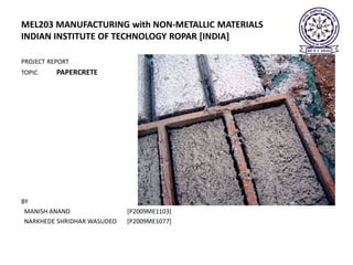 MEL203 MANUFACTURING with NON-METALLIC MATERIALS
INDIAN INSTITUTE OF TECHNOLOGY ROPAR [INDIA]

PROJECT REPORT
TOPIC     PAPERCRETE




BY
 MANISH ANAND                [P2009ME1103]
 NARKHEDE SHRIDHAR WASUDEO   [P2009ME1077]
 