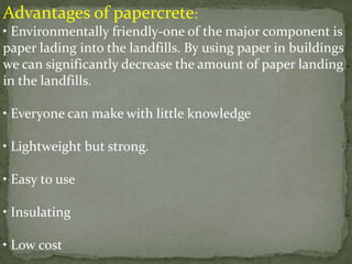 Advantages of papercrete:
• Environmentally friendly-one of the major component is
paper lading into the landfills. By using paper in buildings
we can significantly decrease the amount of paper landing
in the landfills.
• Everyone can make with little knowledge
• Lightweight but strong.
• Easy to use
• Insulating
• Low cost
 