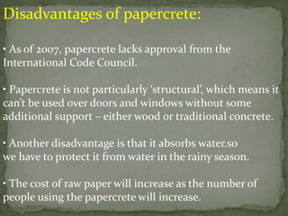 Disadvantages of papercrete:
• As of 2007, papercrete lacks approval from the
International Code Council.
• Papercrete is not particularly ‘structural’, which means it
can’t be used over doors and windows without some
additional support – either wood or traditional concrete.
• Another disadvantage is that it absorbs water.so
we have to protect it from water in the rainy season.
• The cost of raw paper will increase as the number of
people using the papercrete will increase.
 