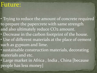 Future:
• Trying to reduce the amount of concrete required
to prepare the papercrete with same strength
and also ultimately reduce CO2 amount.
• Decrease in the carbon footprint of the house.
• Use of different materials at the place of cement
such as gypsum and lime.
• sustainable construction materials, decorating
materials and etc.
• Large market in Africa , India , China [because
people has less money]
 