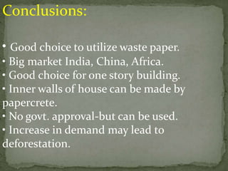 Conclusions:
• Good choice to utilize waste paper.
• Big market India, China, Africa.
• Good choice for one story building.
• Inner walls of house can be made by
papercrete.
• No govt. approval-but can be used.
• Increase in demand may lead to
deforestation.
 