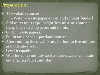 Preparation:
 Use volatile sources
– Water + waste paper + portland cement[binder]
 Add water upto 2/3rd height Tow mixture contents
sharp blade to chop paper and to mix.
 Collect waste papers.
 Put in tank paper + portland cement
 After running the tow mixture for four to five minutes
at moderate speed.
 Level it equally
 Wait for 20-30 minutes so that excess water can drain
out after 3-4 four sunny day
 