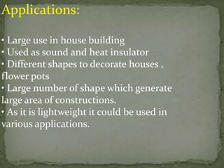 Applications:
• Large use in house building
• Used as sound and heat insulator
• Different shapes to decorate houses ,
flower pots
• Large number of shape which generate
large area of constructions.
• As it is lightweight it could be used in
various applications.
 
