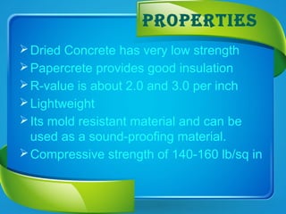 ProPertIeS
Dried Concrete has very low strength
Papercrete provides good insulation
R-value is about 2.0 and 3.0 per inch
Lightweight
Its mold resistant material and can be
used as a sound-proofing material.
Compressive strength of 140-160 lb/sq in
 