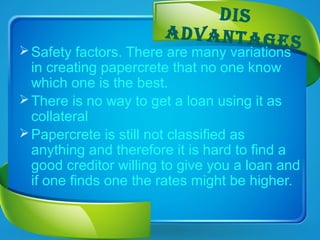 dIS
advaNtageSSafety factors. There are many variations
in creating papercrete that no one know
which one is the best.
There is no way to get a loan using it as
collateral
Papercrete is still not classified as
anything and therefore it is hard to find a
good creditor willing to give you a loan and
if one finds one the rates might be higher.
 